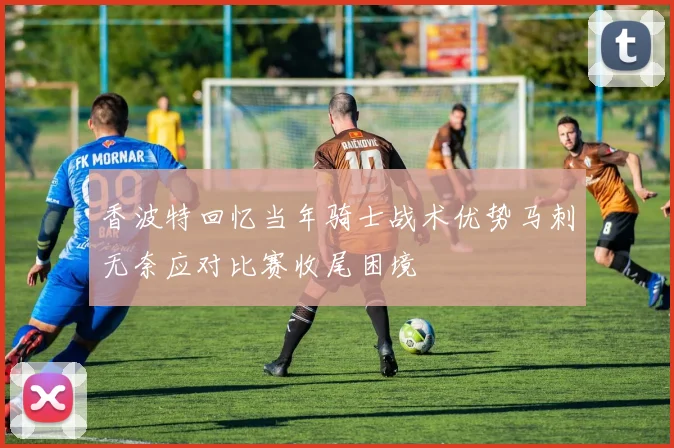 香波特回忆当年骑士战术优势马刺无奈应对比赛收尾困境