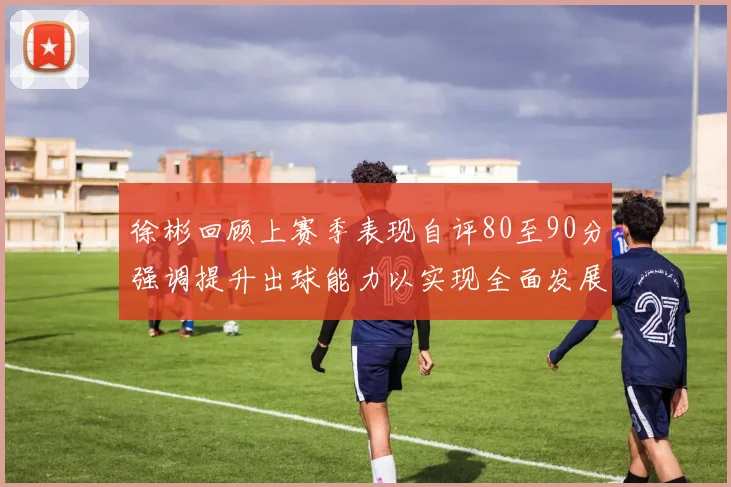徐彬回顾上赛季表现自评80至90分强调提升出球能力以实现全面发展
