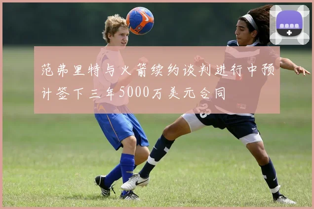 范弗里特与火箭续约谈判进行中预计签下三年5000万美元合同