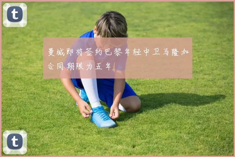 曼城即将签约巴黎年轻中卫马隆加合同期限为五年