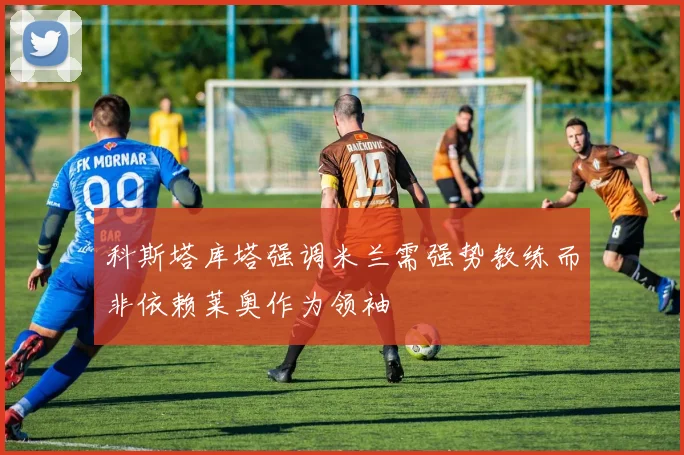 科斯塔库塔强调米兰需强势教练而非依赖莱奥作为领袖