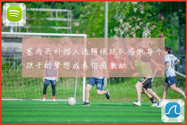 塞内西补招入选阿根廷队感慨每个孩子的梦想成真倍感激动