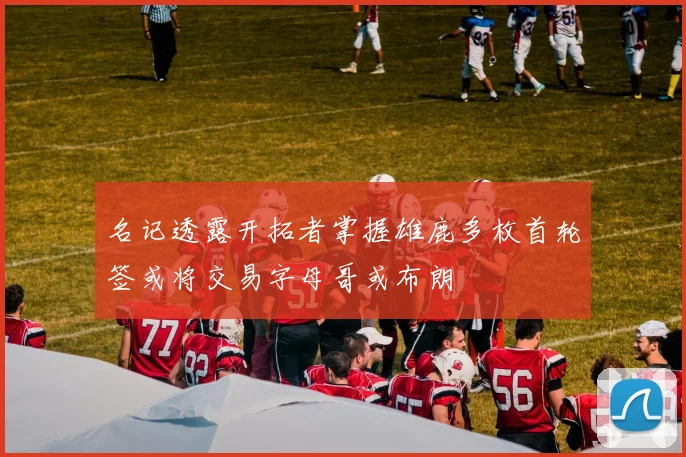 名记透露开拓者掌握雄鹿多枚首轮签或将交易字母哥或布朗