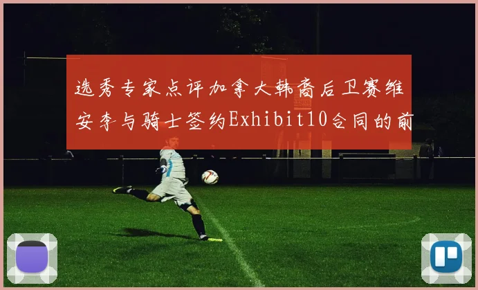 选秀专家点评加拿大韩裔后卫赛维安李与骑士签约Exhibit10合同的前景分析