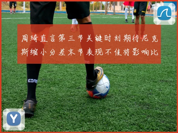 周琦直言第三节关键时刻期待尼克斯缩小分差末节表现不佳将影响比赛结果