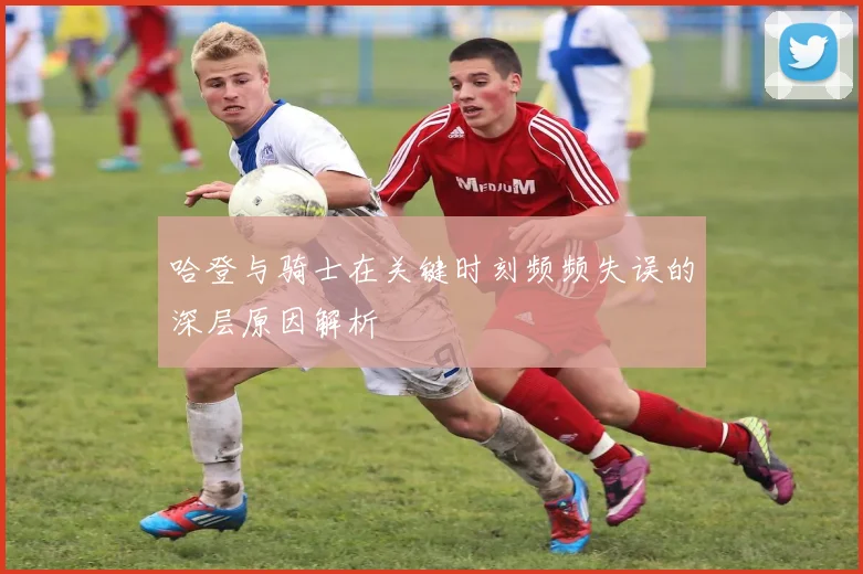 哈登与骑士在关键时刻频频失误的深层原因解析