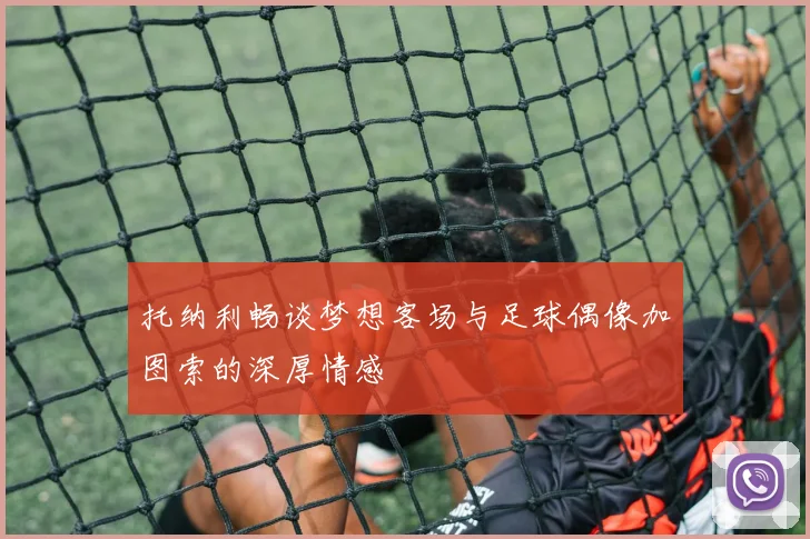 托纳利畅谈梦想客场与足球偶像加图索的深厚情感