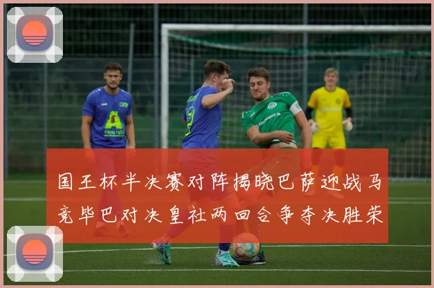 国王杯半决赛对阵揭晓巴萨迎战马竞毕巴对决皇社两回合争夺决胜荣耀