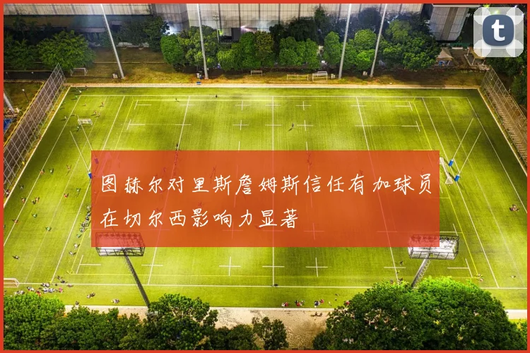 图赫尔对里斯詹姆斯信任有加球员在切尔西影响力显著