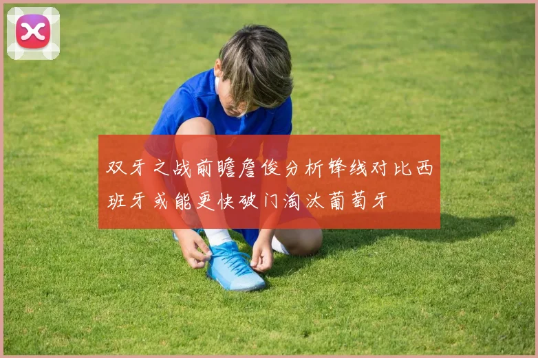 双牙之战前瞻詹俊分析锋线对比西班牙或能更快破门淘汰葡萄牙