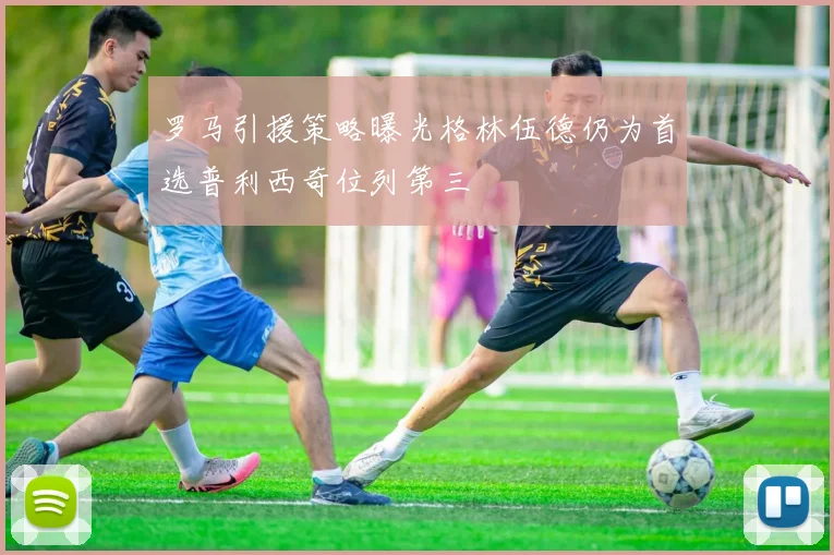 罗马引援策略曝光格林伍德仍为首选普利西奇位列第三
