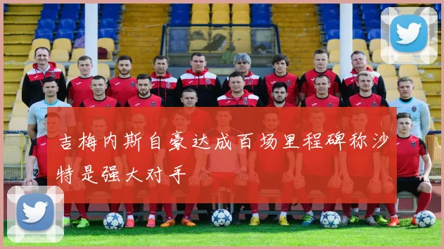 吉梅内斯自豪达成百场里程碑称沙特是强大对手