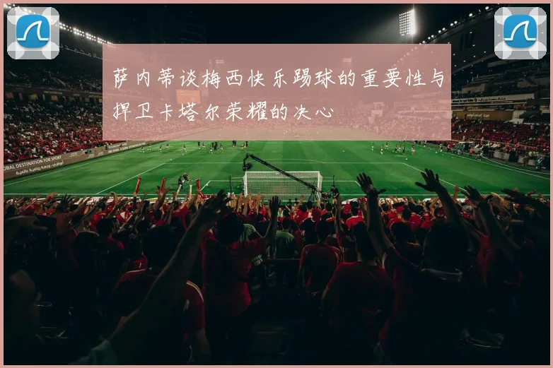 萨内蒂谈梅西快乐踢球的重要性与捍卫卡塔尔荣耀的决心