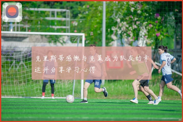 克里斯蒂感慨与克莱成为队友的幸运并分享学习心得