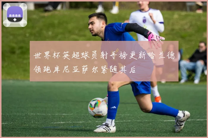世界杯英超球员射手榜更新哈兰德领跑库尼亚萨尔紧随其后