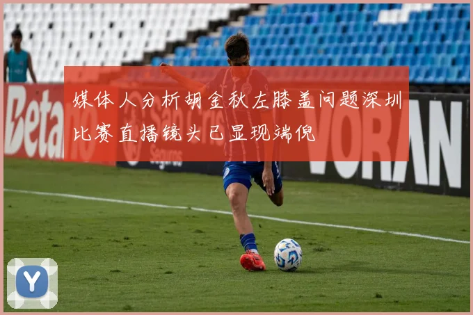媒体人分析胡金秋左膝盖问题深圳比赛直播镜头已显现端倪