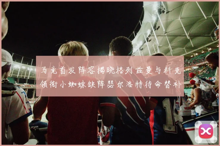 马竞首发阵容揭晓格列兹曼与科克领衔小蜘蛛缺阵瑟尔洛特待命替补