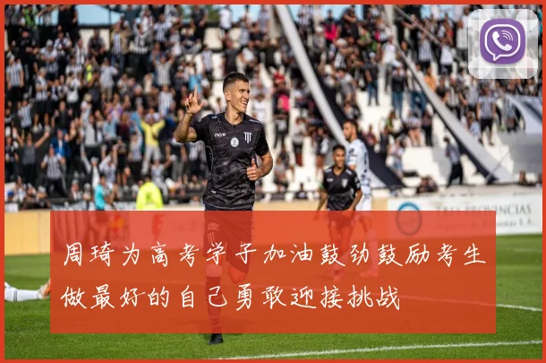 周琦为高考学子加油鼓劲鼓励考生做最好的自己勇敢迎接挑战